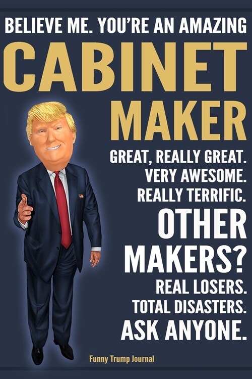 Funny Trump Journal - Believe Me. Youre An Amazing Cabinet Maker Great, Really Great. Very Awesome. Really Terrific. Other Makers? Total Disasters. A (Paperback)