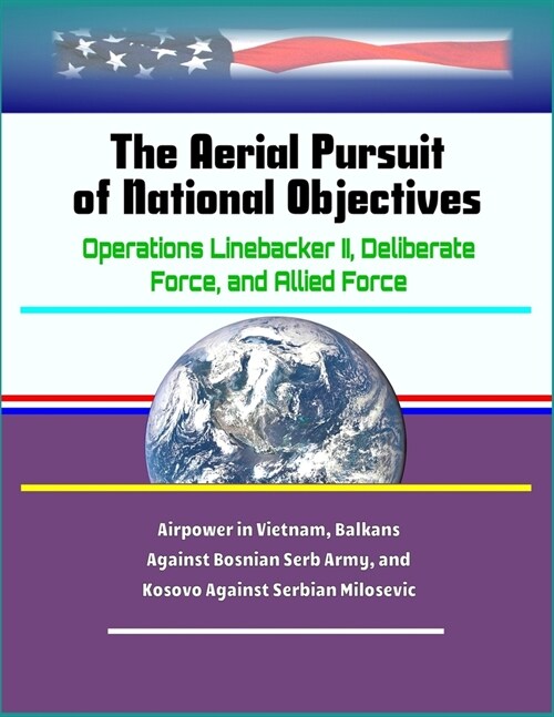 The Aerial Pursuit of National Objectives: Operations Linebacker II, Deliberate Force, and Allied Force - Airpower in Vietnam, Balkans Against Bosnian (Paperback)