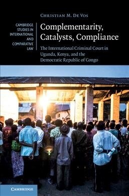 Complementarity, Catalysts, Compliance : The International Criminal Court in Uganda, Kenya, and the Democratic Republic of Congo (Hardcover)