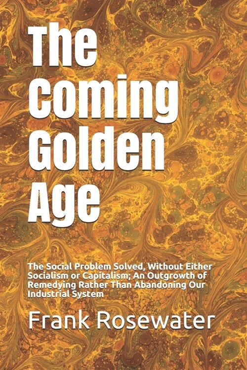 The Coming Golden Age: The Social Problem Solved, Without Either Socialism or Capitalism; An Outgrowth of Remedying Rather Than Abandoning Ou (Paperback)