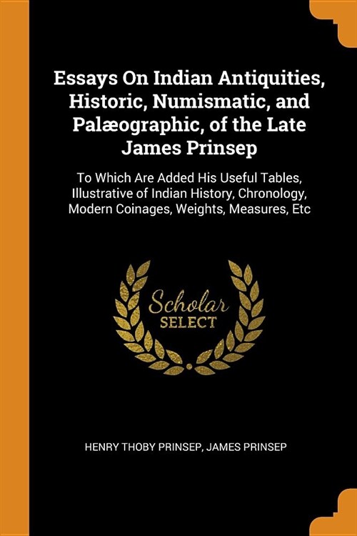 Essays on Indian Antiquities, Historic, Numismatic, and Pal?graphic, of the Late James Prinsep: To Which Are Added His Useful Tables, Illustrative of (Paperback)