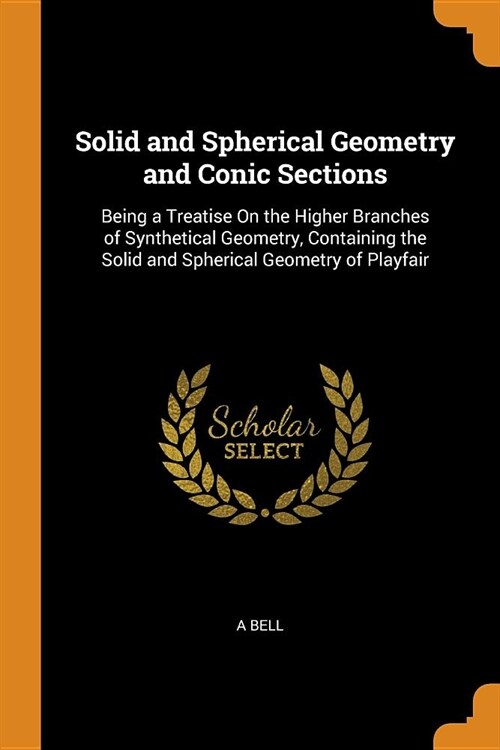 Solid and Spherical Geometry and Conic Sections: Being a Treatise on the Higher Branches of Synthetical Geometry, Containing the Solid and Spherical G (Paperback)