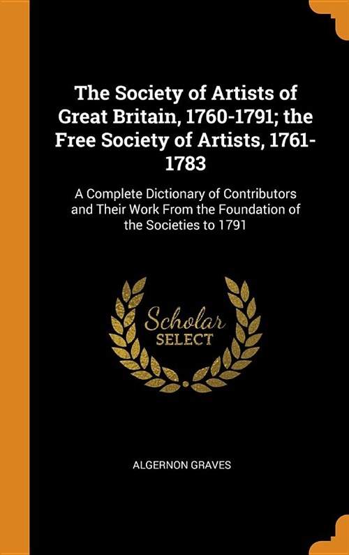 The Society of Artists of Great Britain, 1760-1791; The Free Society of Artists, 1761-1783: A Complete Dictionary of Contributors and Their Work from (Hardcover)