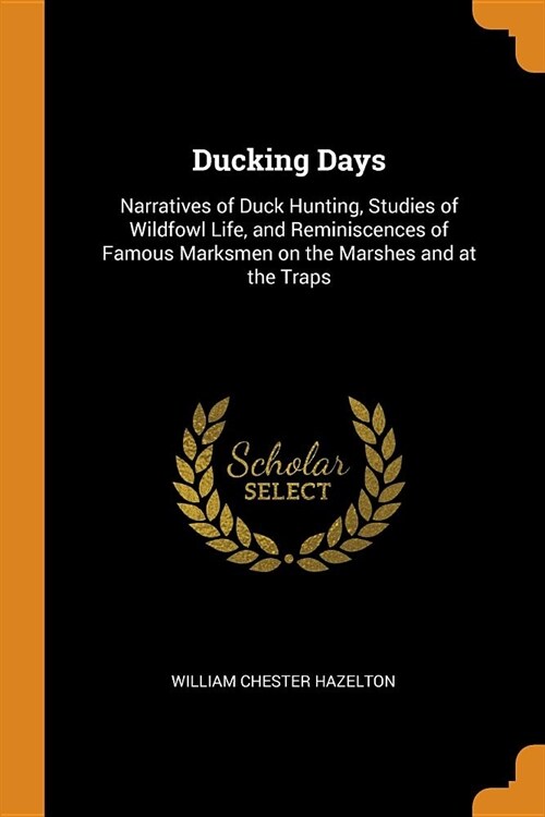 Ducking Days: Narratives of Duck Hunting, Studies of Wildfowl Life, and Reminiscences of Famous Marksmen on the Marshes and at the T (Paperback)