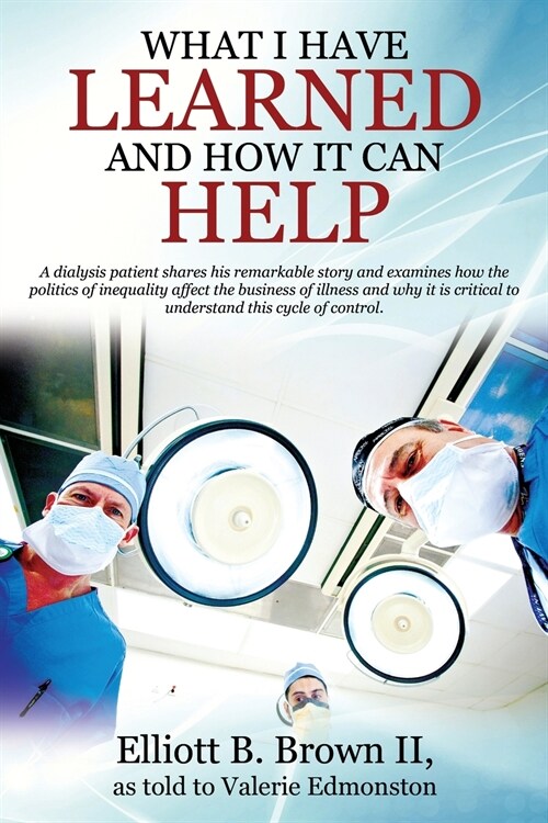 What I Have Learned And How It Can Help: A dialysis patient shares his remarkable story and examines how the politics of inequality affect the busines (Paperback)
