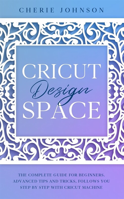 Cricut Design Space: The Complete Guide for Beginners. Advanced Tips and Tricks, follows you step by step with Cricut Machine (Paperback)