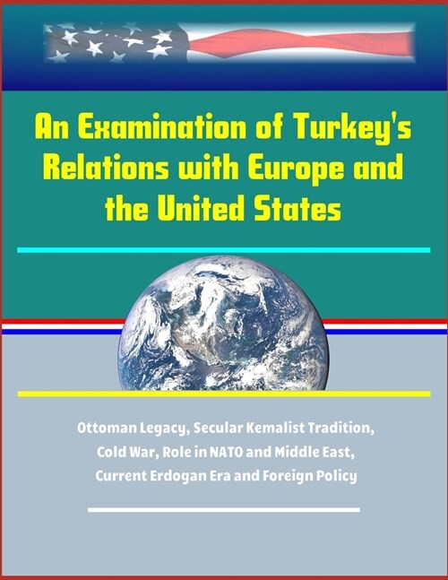 An Examination of Turkeys Relations with Europe and the United States - Ottoman Legacy, Secular Kemalist Tradition, Cold War, Role in NATO and Middle (Paperback)