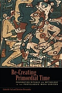 Re-Creating Primordial Time: Foundation Rituals and Mythology in the Postclassic Maya Codices (Hardcover)