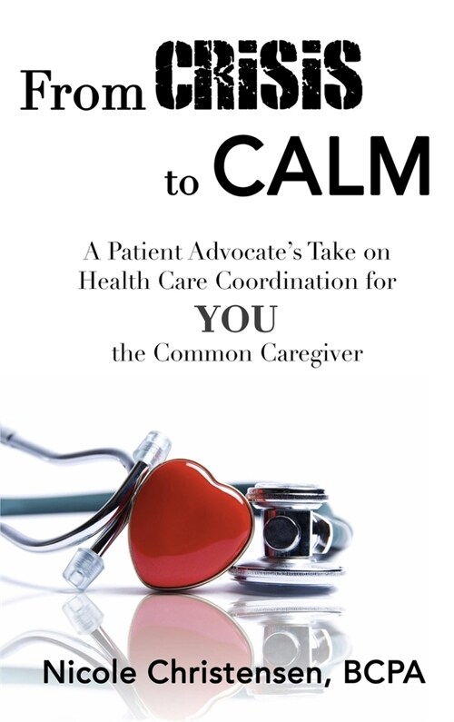 From Crisis to Calm: A Patient Advocates Take on Health Care Coordination for YOU the Common Caregiver (Hardcover)