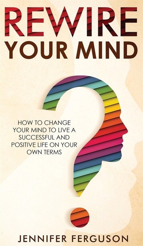 Rewire Your Mind: How To Change Your Mind To Live A Successful And Positive Life On Your Own Terms (Hardcover)