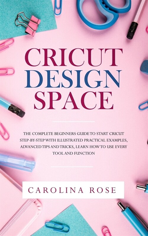 Cricut Design Space: The Complete Beginners Guide to Start Cricut Step-by-Step with Illustrated Practical Examples, Advanced Tips and Trick (Paperback)