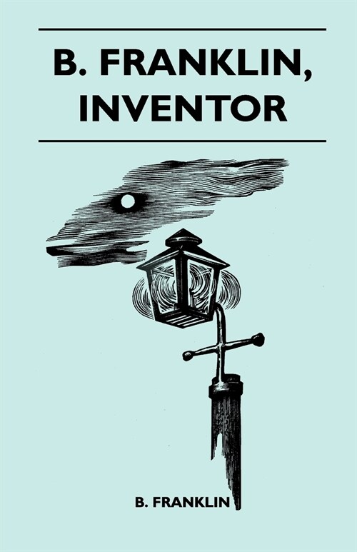 B. Franklin, Inventor - Poor Richard Was, Above All Else, A Practical Man. He Knew, As Few Men Do, That The Way To Popularize An Idea Was To Apply It (Paperback)