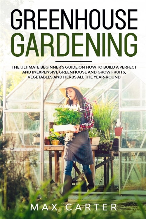 Greenhouse Gardening For Beginners: The Ultimate Beginners Guide on How To Build a Perfect And Inexpensive Greenhouse and Grow Fruits, Vegetables and (Paperback)