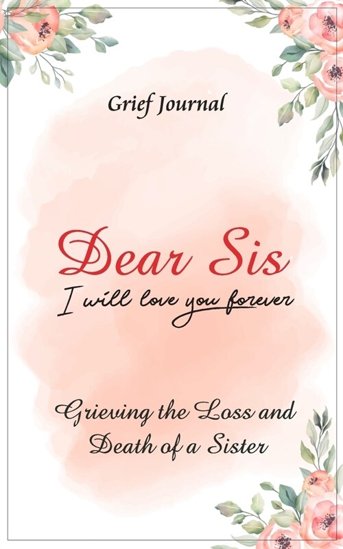 Dear Sis I Will Love You Forever Grief Journal - Grieving the Loss and Death of a Sister: Memory Book for Processing Death - Elegant Pink Flowers Desi (Paperback)
