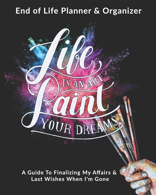 Life Is An Art - Paint Your Dreams: End of Life Planner & Organizer: A Guide To Finalizing My Affairs & Last Wishes When Im Gone (Paperback)