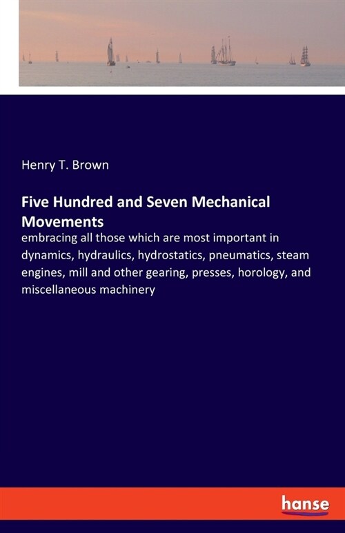 Five Hundred and Seven Mechanical Movements: embracing all those which are most important in dynamics, hydraulics, hydrostatics, pneumatics, steam eng (Paperback)