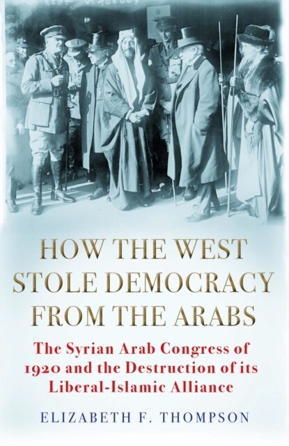 How the West Stole Democracy from the Arabs : The Destruction of the Syrian Arab Kingdom in 1920 and the Rise of Anti-Liberal Islamism (Hardcover, Main)