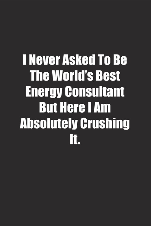I Never Asked To Be The Worlds Best Energy Consultant But Here I Am Absolutely Crushing It.: Lined notebook (Paperback)