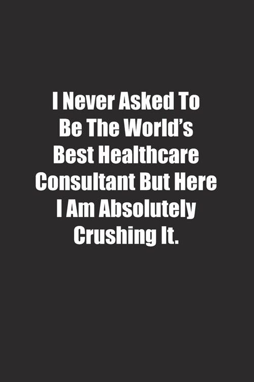 I Never Asked To Be The Worlds Best Healthcare Consultant But Here I Am Absolutely Crushing It.: Lined notebook (Paperback)