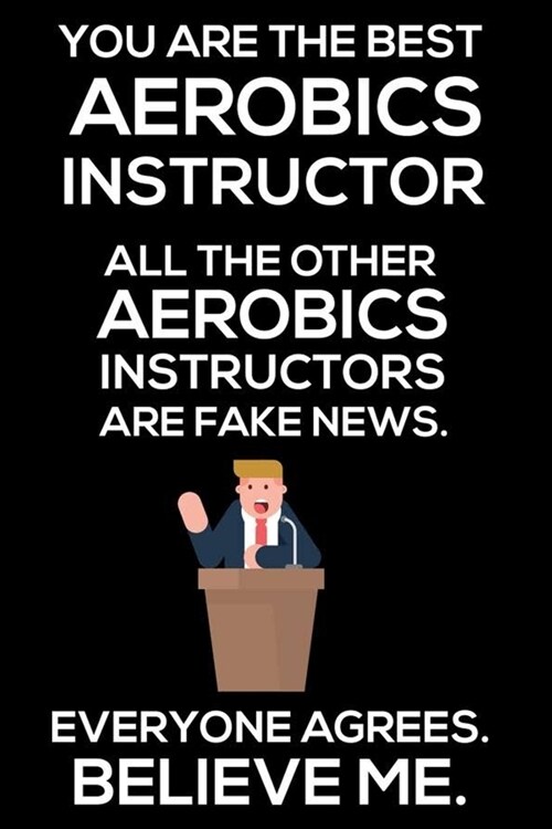 You Are The Best Aerobics Instructor All The Other Aerobics Instructors Are Fake News. Everyone Agrees. Believe Me.: Trump 2020 Notebook, Funny Produc (Paperback)