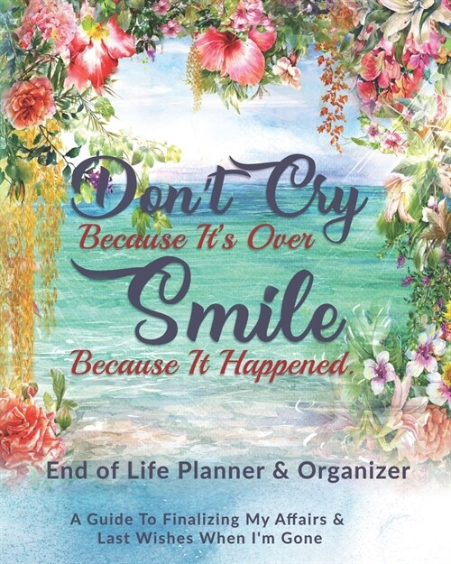 Dont Cry Because Its Over Smile Because It Happened: End of Life Planner & Organizer: A Guide To Finalizing My Affairs & Last Wishes When Im Gone (Paperback)