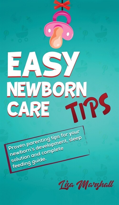 Easy Newborn Care Tips: Proven Parenting Tips For Your Newborns Development, Sleep Solution And Complete Feeding Guide (Hardcover)