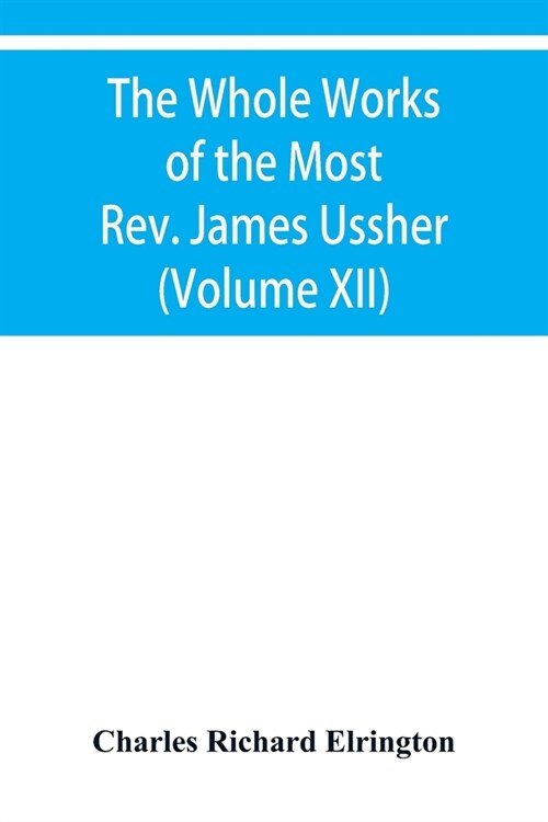 The Whole Works of the Most Rev. James Ussher, lord Archbishop of Armagh, and primate of all Ireland Now for the first time collected with a life of t (Paperback)