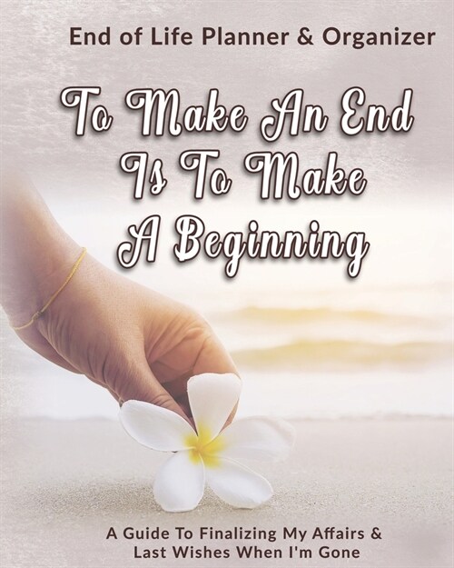 To Make An End Is To Make A Beginning: End of Life Planner & Organizer: A Guide To Finalizing My Affairs & Last Wishes When Im Gone (Paperback)