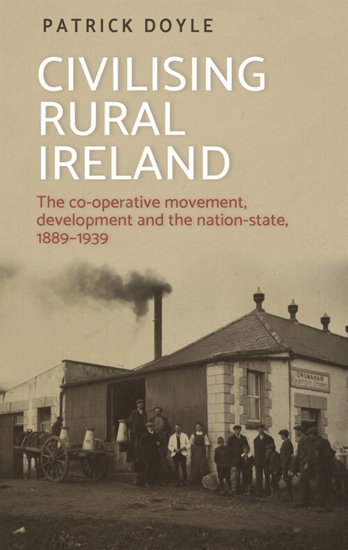 Civilising Rural Ireland : The Co-Operative Movement, Development and the Nation-State, 1889–1939 (Paperback)