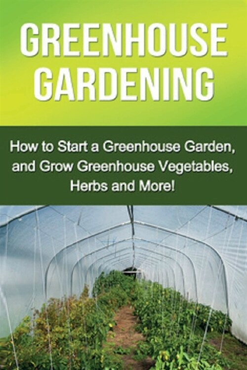 Greenhouse Gardening: How to Start a Greenhouse Garden, and Grow Greenhouse Vegetables, Herbs and More! (Paperback)