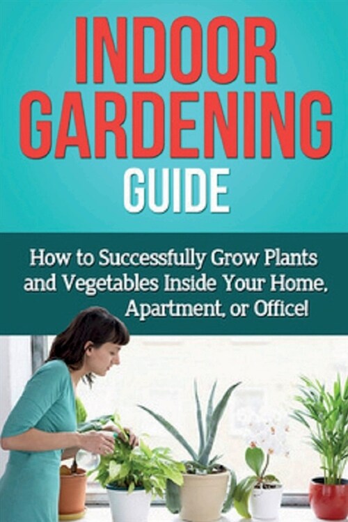 Indoor Gardening Guide: How to successfully grow plants and vegetables inside your home, apartment, or office! (Paperback)