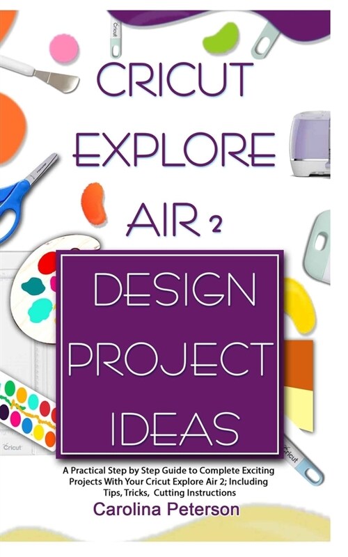 Cricut Explore Air 2 Design Project Ideas: A Practical Step by Step Guide to Complete Exciting Projects With Your Cricut Explore Air 2; Including Tips (Paperback)