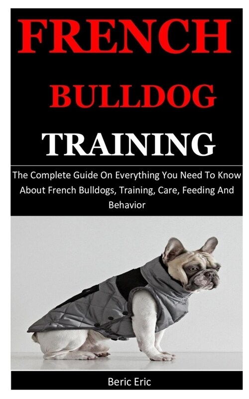 French Bulldog Training: The Complete Guide On Everything You Need To Know About French Bulldogs, Training, Care, Feeding And Behavior (Paperback)