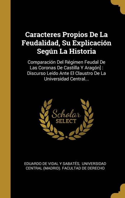 Caracteres Propios De La Feudalidad, Su Explicaci? Seg? La Historia: Comparaci? Del R?imen Feudal De Las Coronas De Castilla Y Arag?]: Discurso L (Hardcover)