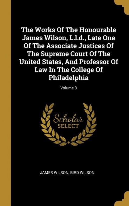 The Works Of The Honourable James Wilson, L.l.d., Late One Of The Associate Justices Of The Supreme Court Of The United States, And Professor Of Law I (Hardcover)