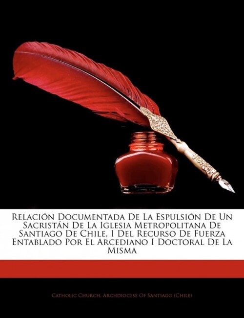 Relacion Documentada de La Espulsion de Un Sacristan de La Iglesia Metropolitana de Santiago de Chile, I del Recurso de Fuerza Entablado Por El Arcedi (Paperback)