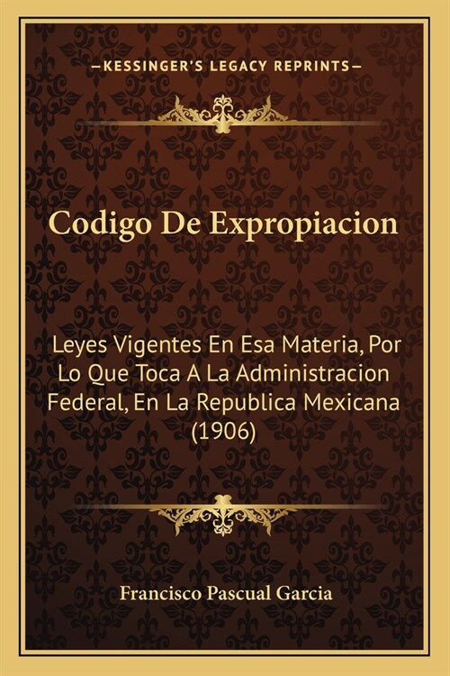 Codigo de Expropiacion: Leyes Vigentes En ESA Materia, Por Lo Que Toca a la Administracion Federal, En La Republica Mexicana (1906) (Paperback)
