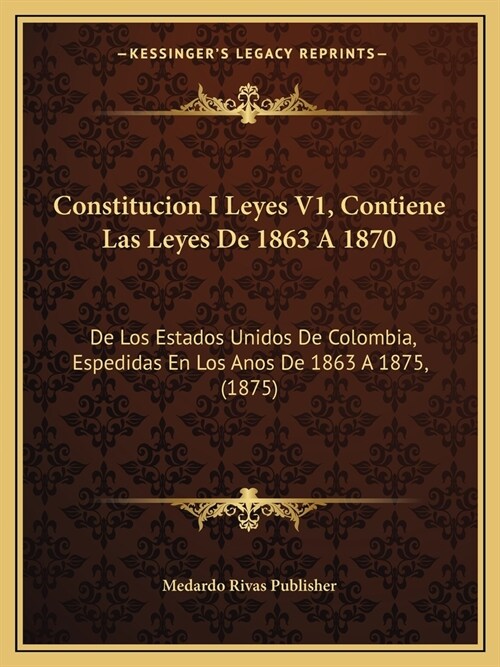 Constitucion I Leyes V1, Contiene Las Leyes De 1863 A 1870: De Los Estados Unidos De Colombia, Espedidas En Los Anos De 1863 A 1875, (1875) (Paperback)