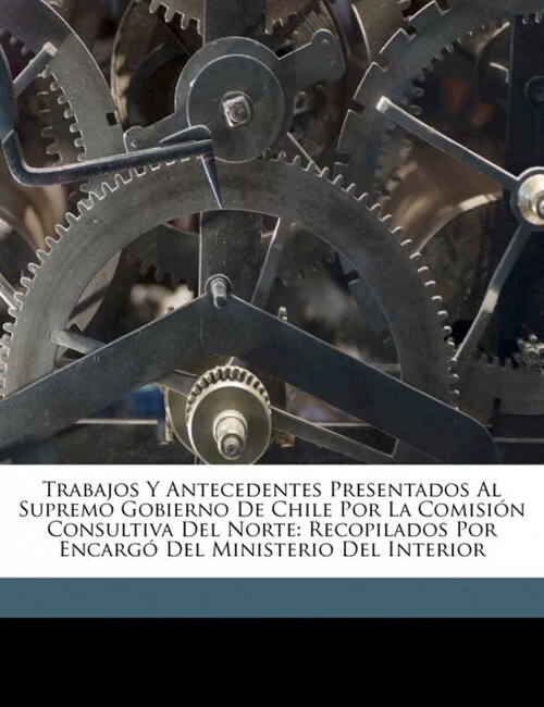 Trabajos Y Antecedentes Presentados Al Supremo Gobierno De Chile Por La Comisi? Consultiva Del Norte: Recopilados Por Encarg?Del Ministerio Del Inte (Paperback)