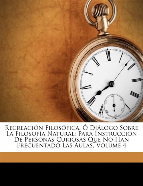 Recreaci? Filos?ica, ?Di?ogo Sobre La Filosof? Natural: Para Instrucci? De Personas Curiosas Que No Han Frecuentado Las Aulas, Volume 4 (Paperback)