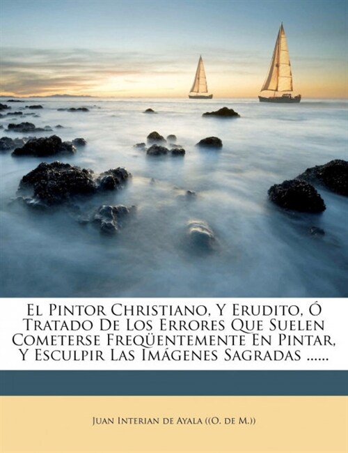 El Pintor Christiano, Y Erudito, ?Tratado De Los Errores Que Suelen Cometerse Freq?ntemente En Pintar, Y Esculpir Las Im?enes Sagradas ...... (Paperback)