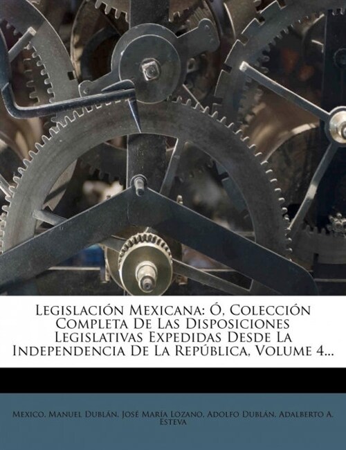 Legislacion Mexicana: O, Coleccion Completa de Las Disposiciones Legislativas Expedidas Desde La Independencia de La Republica, Volume 4... (Paperback)