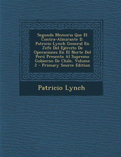 Segunda Memoria Que El Contra-Almirante D. Patricio Lynch General En Jefe del Ejercito de Operaciones En El Norte del Peru Presenta Al Supremo Gobiern (Paperback)