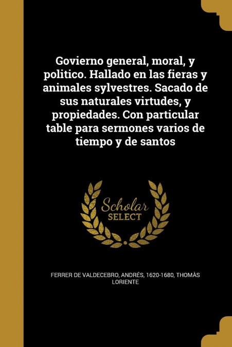 Govierno general, moral, y politico. Hallado en las fieras y animales sylvestres. Sacado de sus naturales virtudes, y propiedades. Con particular tabl (Paperback)