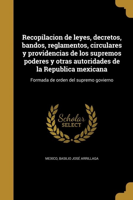 Recopilacion de leyes, decretos, bandos, reglamentos, circulares y providencias de los supremos poderes y otras autoridades de la Republica mexicana: (Paperback)