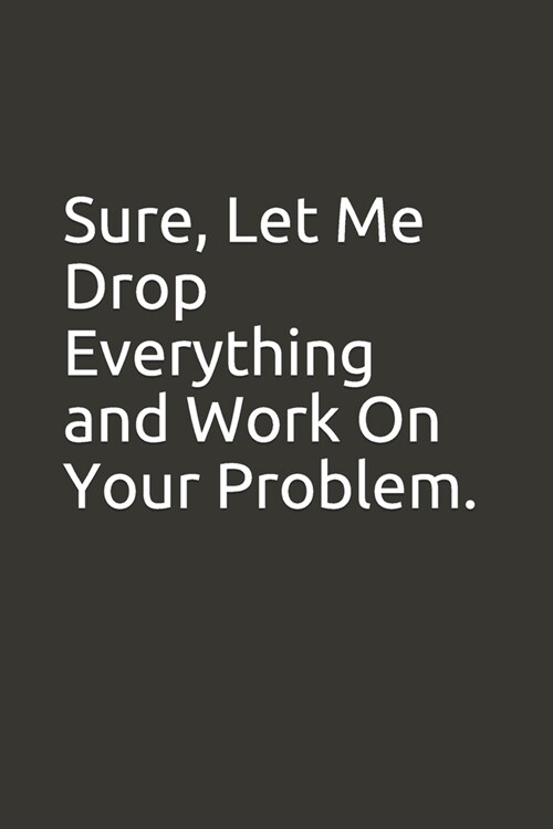 Sure, Let Me Drop Everything and Work On Your Problem.: lined notebook (Paperback)