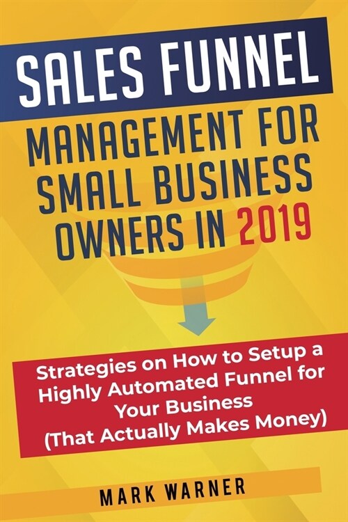 Sales Funnel Management for Small Business Owners in 2019: Strategies on How to Setup a Highly Automated Funnel for Your Business (That Actually Makes (Paperback)