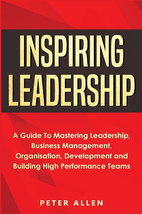 Inspiring Leadership: A Guide To Mastering Leadership, Business Management, Organisation, Development and Building High Performance Teams (Paperback)