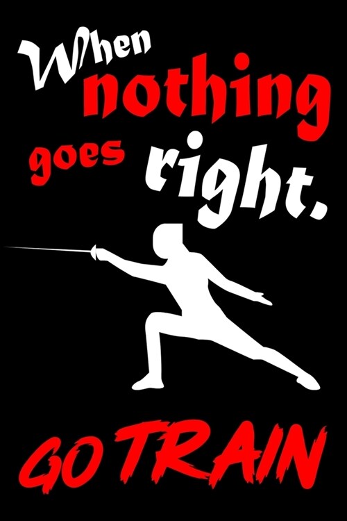 When Nothing Goes Right. Go Train: Fencing Training Book and Competition Journal Notebook for Fencers Training Notes Competition Scoring Sheets Fence (Paperback)