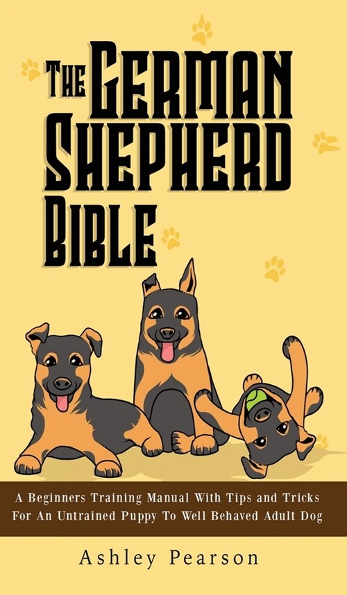 The German Shepherd Bible - A Beginners Training Manual With Tips and Tricks For An Untrained Puppy To Well Behaved Adult Dog (Hardcover)